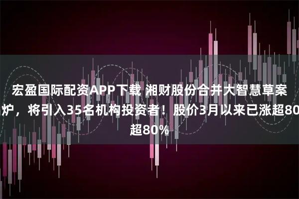 宏盈国际配资APP下载 湘财股份合并大智慧草案出炉，将引入35名机构投资者！股价3月以来已涨超80%