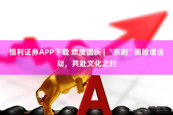 恒利证券APP下载 欢度国庆 | “京剧”画脸谱活动，共赴文化之约