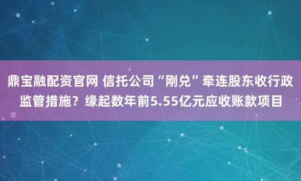 鼎宝融配资官网 信托公司“刚兑”牵连股东收行政监管措施？缘起数年前5.55亿元应收账款项目
