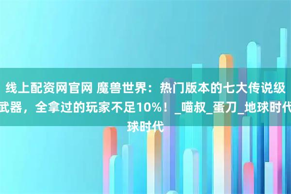 线上配资网官网 魔兽世界：热门版本的七大传说级武器，全拿过的玩家不足10%！_喵叔_蛋刀_地球时代