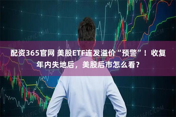 配资365官网 美股ETF连发溢价“预警”！收复年内失地后，美股后市怎么看？