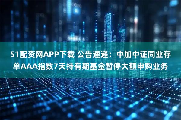 51配资网APP下载 公告速递：中加中证同业存单AAA指数7天持有期基金暂停大额申购业务