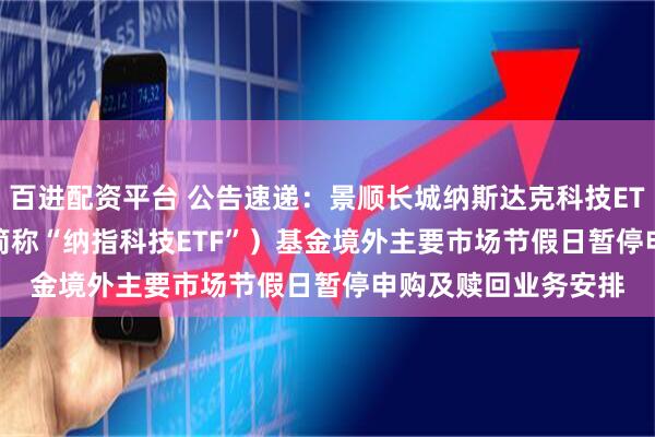 百进配资平台 公告速递：景顺长城纳斯达克科技ETF（QDII） （场内简称“纳指科技ETF”）基金境外主要市场节假日暂停申购及赎回业务安排