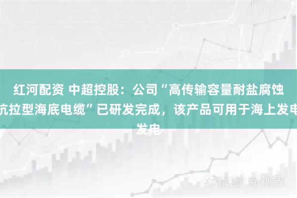 红河配资 中超控股：公司“高传输容量耐盐腐蚀抗拉型海底电缆”已研发完成，该产品可用于海上发电
