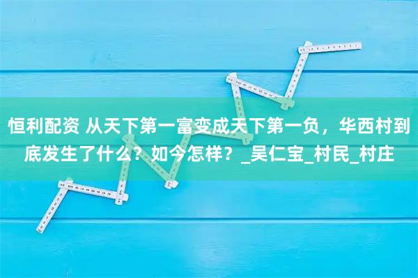 恒利配资 从天下第一富变成天下第一负，华西村到底发生了什么？如今怎样？_吴仁宝_村民_村庄