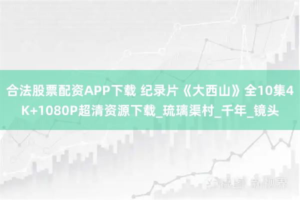 合法股票配资APP下载 纪录片《大西山》全10集4K+1080P超清资源下载_琉璃渠村_千年_镜头