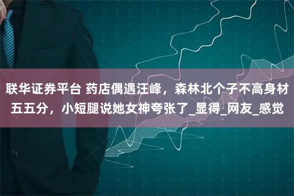 联华证券平台 药店偶遇汪峰,森林北个子不高身材五五分,小短腿说她女神夸张了_显得_网友_感觉