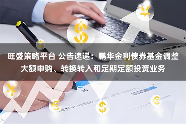 旺盛策略平台 公告速递：鹏华金利债券基金调整大额申购、转换转入和定期定额投资业务