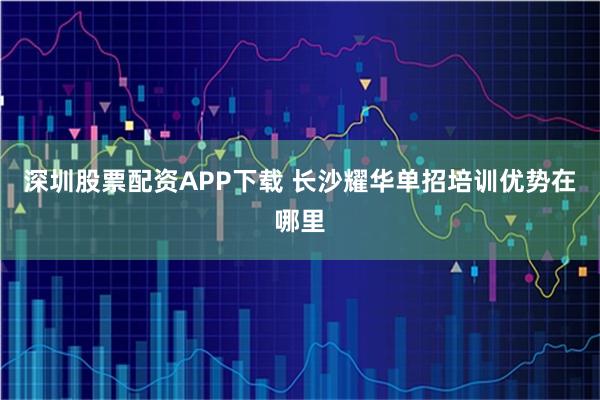 深圳股票配资APP下载 长沙耀华单招培训优势在哪里