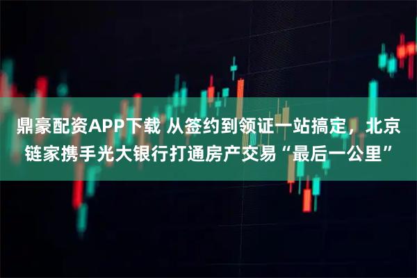 鼎豪配资APP下载 从签约到领证一站搞定，北京链家携手光大银行打通房产交易“最后一公里”