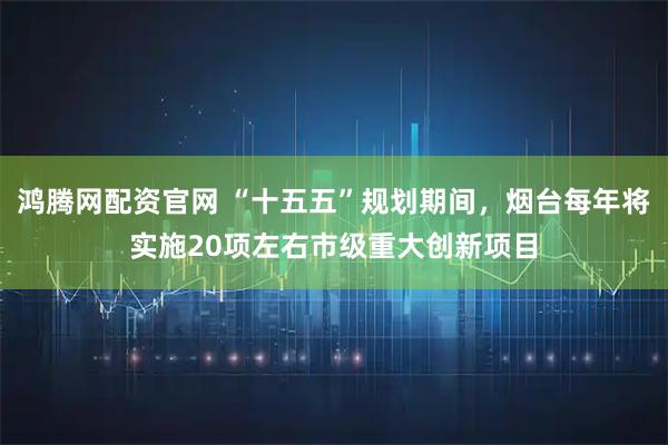 鸿腾网配资官网 “十五五”规划期间，烟台每年将实施20项左右市级重大创新项目