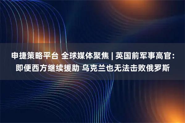 申捷策略平台 全球媒体聚焦 | 英国前军事高官：即便西方继续援助 乌克兰也无法击败俄罗斯