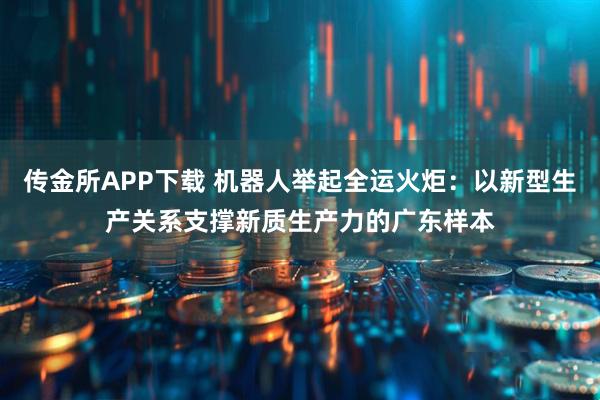 传金所APP下载 机器人举起全运火炬：以新型生产关系支撑新质生产力的广东样本