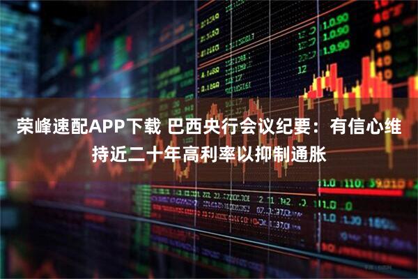荣峰速配APP下载 巴西央行会议纪要：有信心维持近二十年高利率以抑制通胀