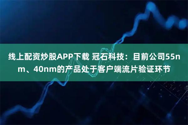 线上配资炒股APP下载 冠石科技：目前公司55nm、40nm的产品处于客户端流片验证环节