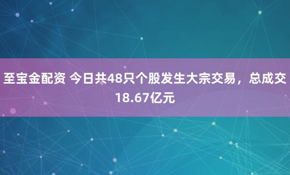 至宝金配资 今日共48只个股发生大宗交易，总成交18.67亿元
