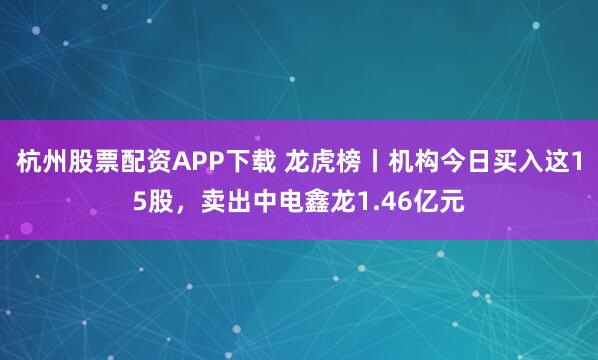 杭州股票配资APP下载 龙虎榜丨机构今日买入这15股，卖出中电鑫龙1.46亿元
