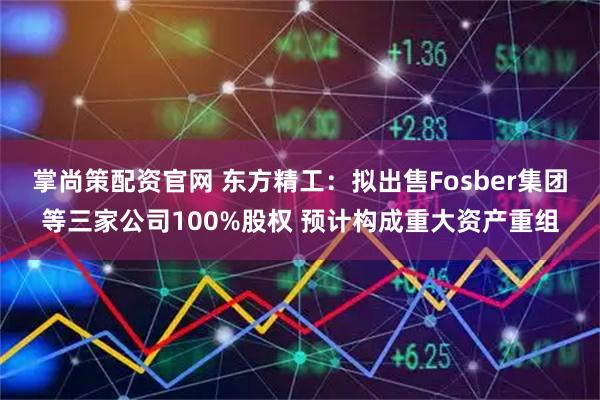 掌尚策配资官网 东方精工：拟出售Fosber集团等三家公司100%股权 预计构成重大资产重组