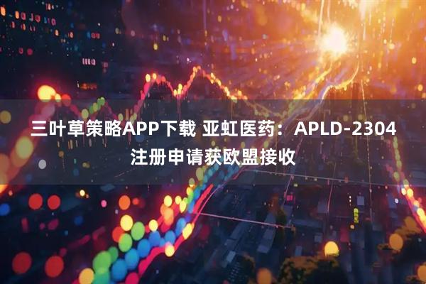 三叶草策略APP下载 亚虹医药：APLD-2304注册申请获欧盟接收
