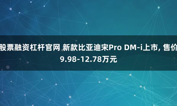 股票融资杠杆官网 新款比亚迪宋Pro DM-i上市, 售价9.98-12.78万元