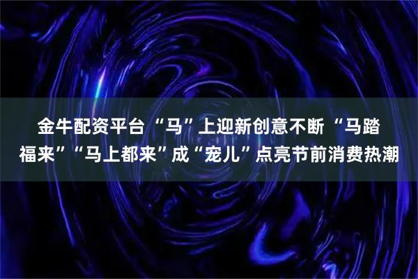金牛配资平台 “马”上迎新创意不断 “马踏福来”“马上都来”成“宠儿”点亮节前消费热潮