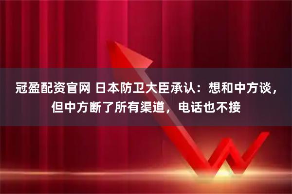 冠盈配资官网 日本防卫大臣承认：想和中方谈，但中方断了所有渠道，电话也不接