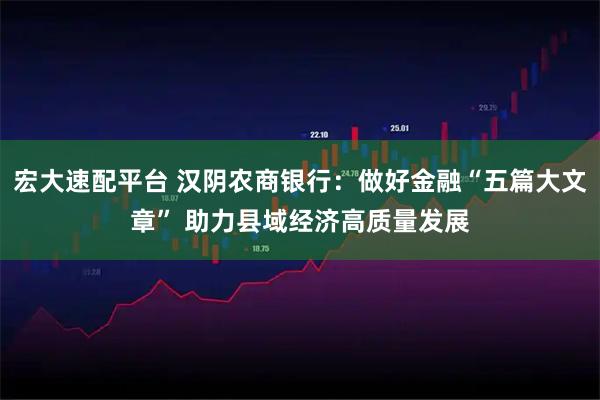 宏大速配平台 汉阴农商银行：做好金融“五篇大文章” 助力县域经济高质量发展