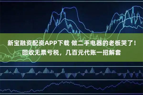 新宝融资配资APP下载 做二手电器的老板哭了！回收无票亏税，几百元代账一招解套