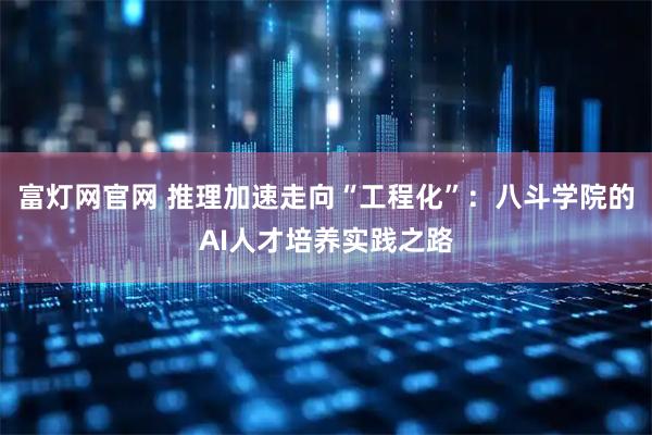 富灯网官网 推理加速走向“工程化”：八斗学院的AI人才培养实践之路