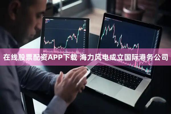 在线股票配资APP下载 海力风电成立国际港务公司