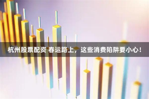 杭州股票配资 春运路上，这些消费陷阱要小心！