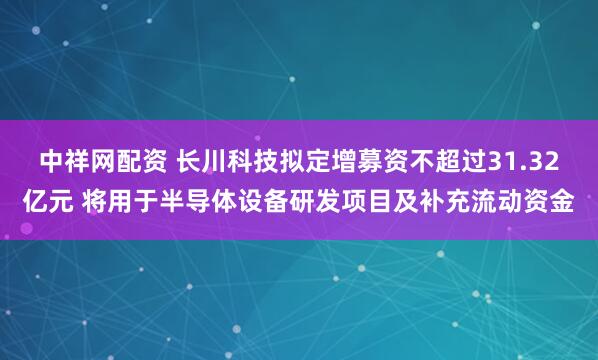 中祥网配资 长川科技拟定增募资不超过31.32亿元 将用于半导体设备研发项目及补充流动资金