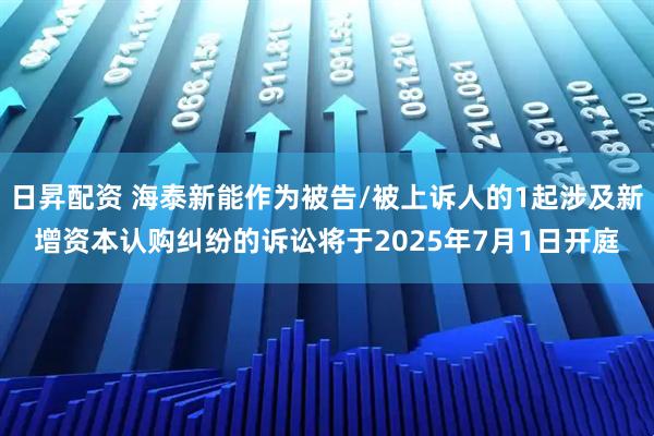 日昇配资 海泰新能作为被告/被上诉人的1起涉及新增资本认购纠纷的诉讼将于2025年7月1日开庭