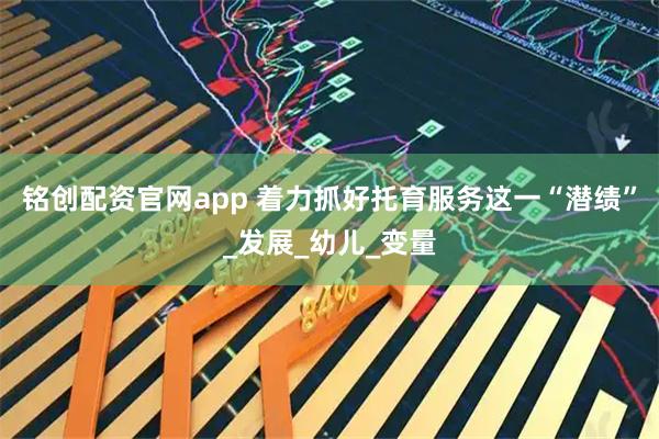 铭创配资官网app 着力抓好托育服务这一“潜绩”_发展_幼儿_变量