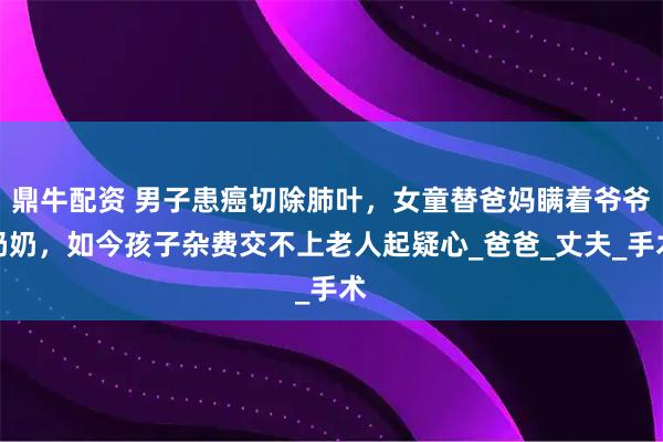 鼎牛配资 男子患癌切除肺叶，女童替爸妈瞒着爷爷奶奶，如今孩子杂费交不上老人起疑心_爸爸_丈夫_手术