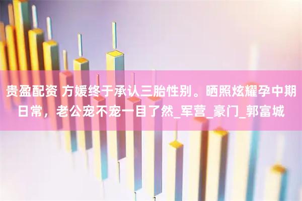 贵盈配资 方媛终于承认三胎性别。晒照炫耀孕中期日常，老公宠不宠一目了然_军营_豪门_郭富城