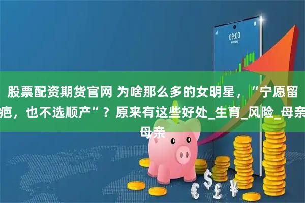 股票配资期货官网 为啥那么多的女明星，“宁愿留疤，也不选顺产”？原来有这些好处_生育_风险_母亲