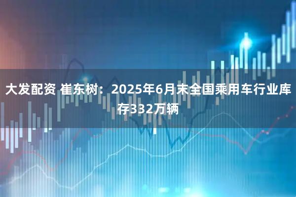 大发配资 崔东树：2025年6月末全国乘用车行业库存332万辆