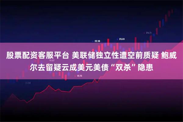 股票配资客服平台 美联储独立性遭空前质疑 鲍威尔去留疑云成美元美债“双杀”隐患