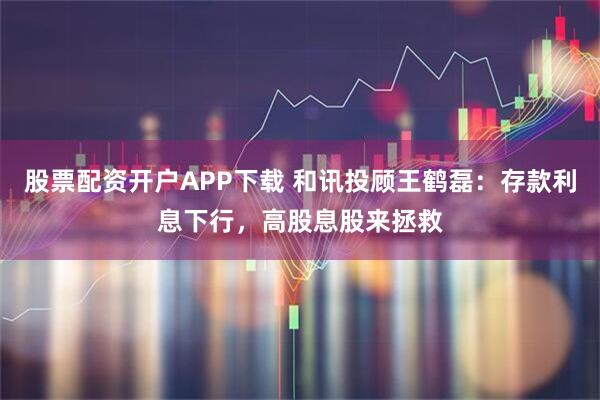 股票配资开户APP下载 和讯投顾王鹤磊：存款利息下行，高股息股来拯救