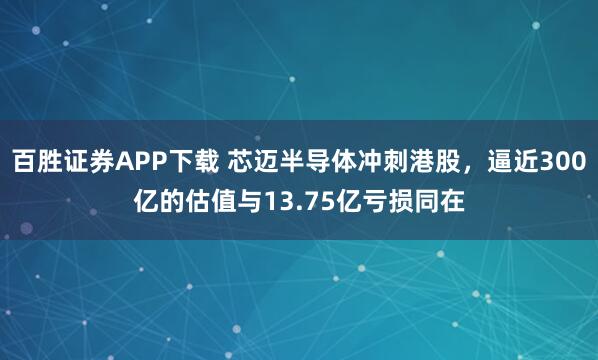百胜证券APP下载 芯迈半导体冲刺港股，逼近300亿的估值与13.75亿亏损同在