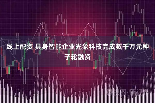 线上配资 具身智能企业光象科技完成数千万元种子轮融资