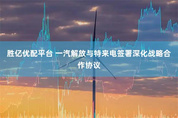 胜亿优配平台 一汽解放与特来电签署深化战略合作协议