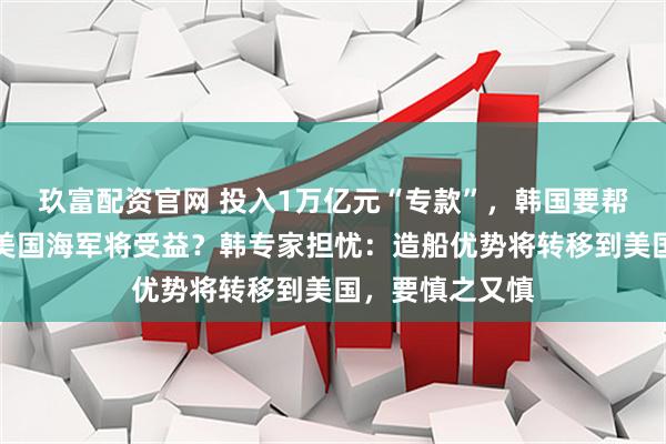玖富配资官网 投入1万亿元“专款”，韩国要帮美国造船了！美国海军将受益？韩专家担忧：造船优势将转移到美国，要慎之又慎