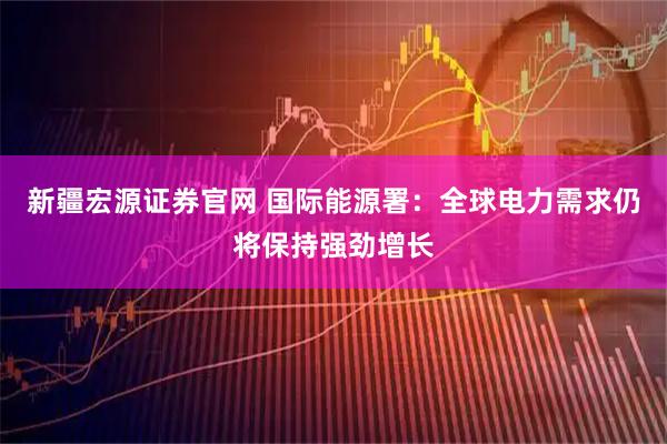 新疆宏源证券官网 国际能源署：全球电力需求仍将保持强劲增长