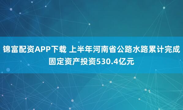 锦富配资APP下载 上半年河南省公路水路累计完成固定资产投资530.4亿元