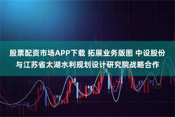 股票配资市场APP下载 拓展业务版图 中设股份与江苏省太湖水利规划设计研究院战略合作