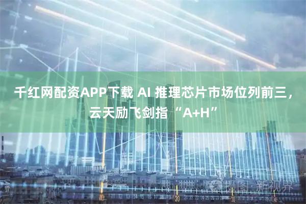 千红网配资APP下载 AI 推理芯片市场位列前三,云天励飞剑指 “A+H”