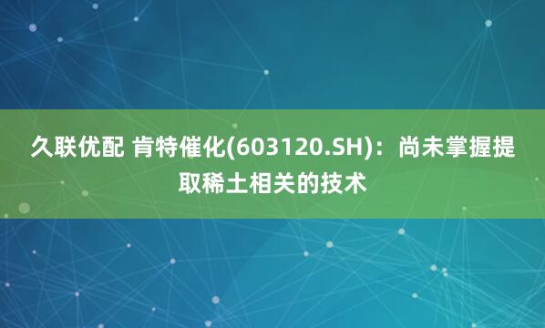 久联优配 肯特催化(603120.SH)：尚未掌握提取稀土相关的技术
