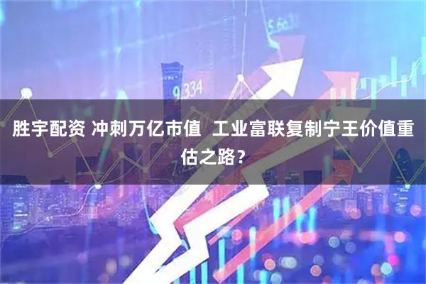 胜宇配资 冲刺万亿市值  工业富联复制宁王价值重估之路？
